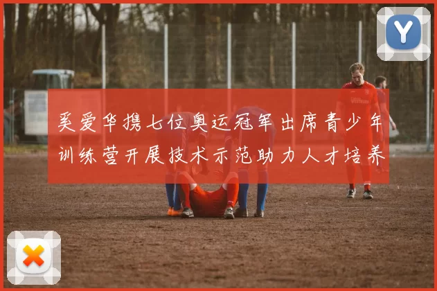 奚爱华携七位奥运冠军出席青少年训练营开展技术示范助力人才培养