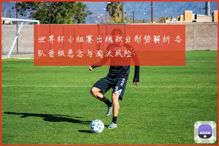世界杯小组赛出线积分形势解析 各队晋级悬念与淘汰风险