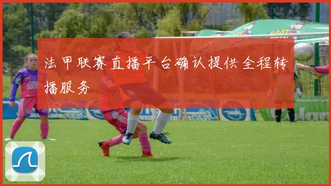 法甲联赛直播平台确认提供全程转播服务