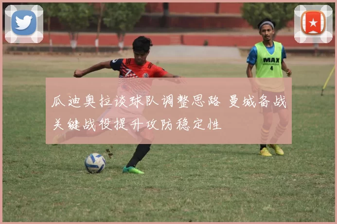 瓜迪奥拉谈球队调整思路 曼城备战关键战役提升攻防稳定性