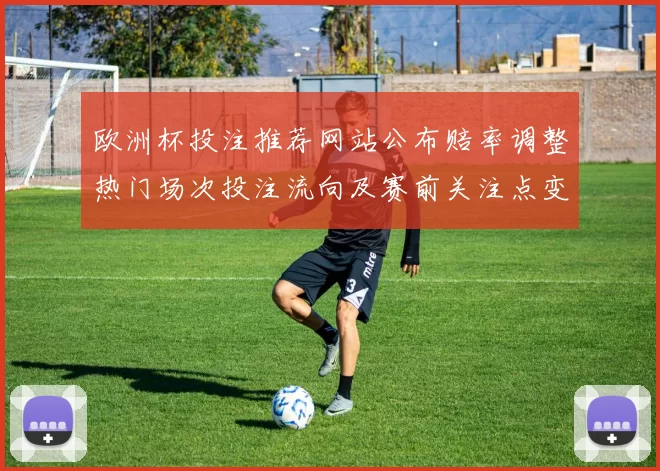 欧洲杯投注推荐网站公布赔率调整热门场次投注流向及赛前关注点变化