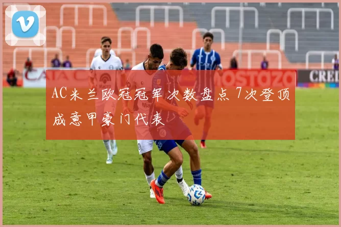 AC米兰欧冠冠军次数盘点 7次登顶成意甲豪门代表