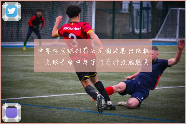 世界杯点球判罚决定淘汰赛出线权，点球手命中与守门员扑救成胜负关键
