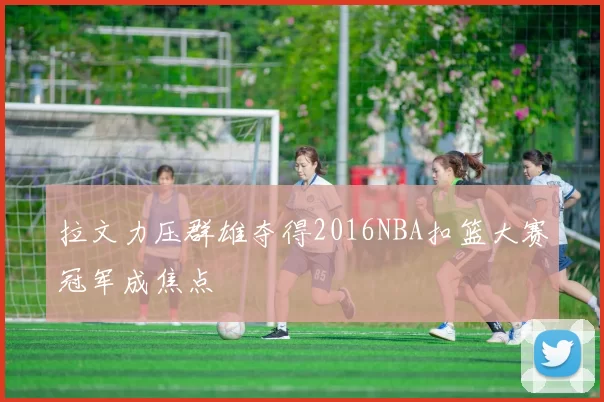 拉文力压群雄夺得2016NBA扣篮大赛冠军成焦点