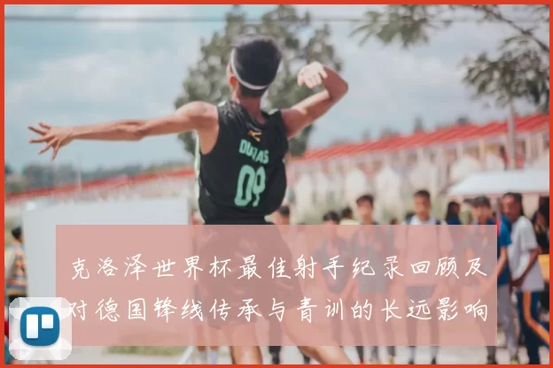 克洛泽世界杯最佳射手纪录回顾及对德国锋线传承与青训的长远影响