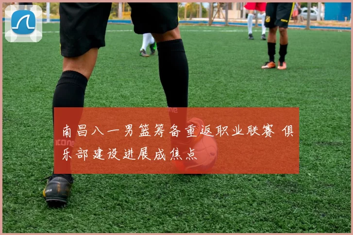 南昌八一男篮筹备重返职业联赛 俱乐部建设进展成焦点