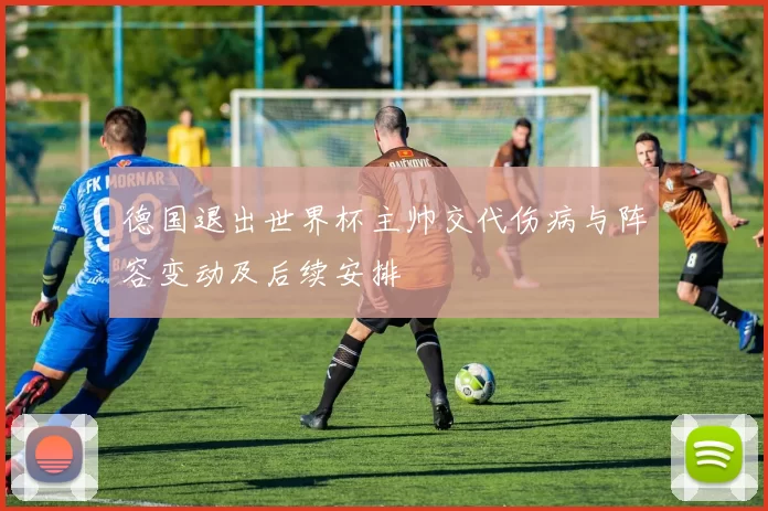 德国退出世界杯主帅交代伤病与阵容变动及后续安排