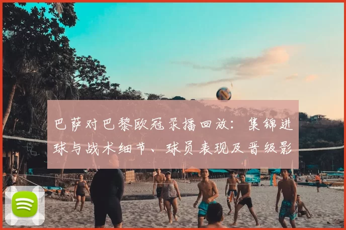 巴萨对巴黎欧冠录播回放:集锦进球与战术细节、球员表现及晋级影响解析