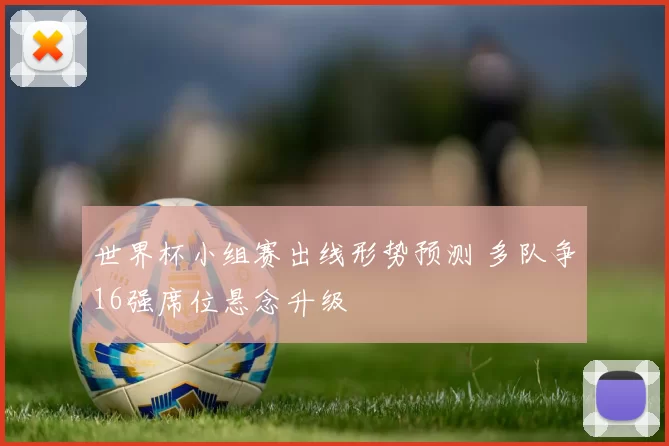 世界杯小组赛出线形势预测 多队争16强席位悬念升级