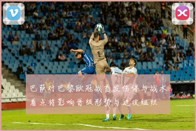 巴萨对巴黎欧冠战首发伤停与战术看点将影响晋级形势与进攻组织