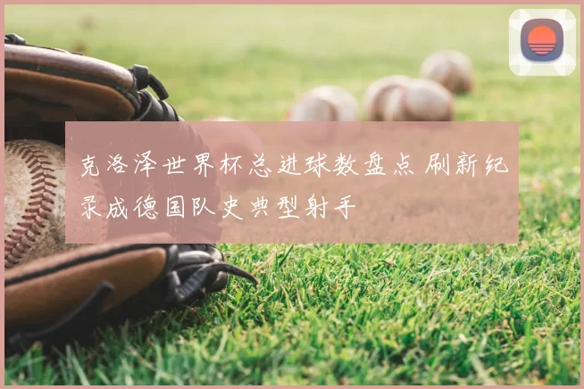 克洛泽世界杯总进球数盘点 刷新纪录成德国队史典型射手