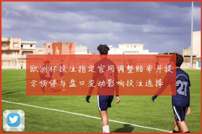 欧洲杯投注指定官网调整赔率并提示伤停与盘口变动影响投注选择