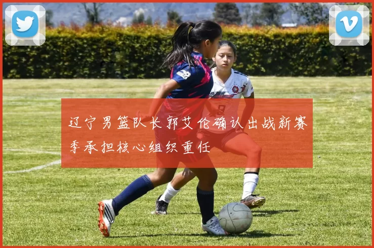 辽宁男篮队长郭艾伦确认出战新赛季承担核心组织重任