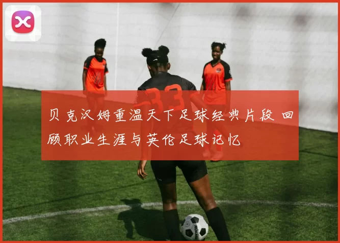 贝克汉姆重温天下足球经典片段 回顾职业生涯与英伦足球记忆