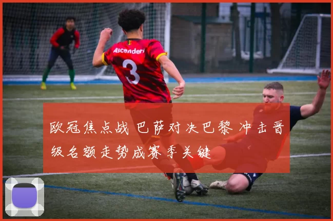 欧冠焦点战 巴萨对决巴黎 冲击晋级名额走势成赛季关键