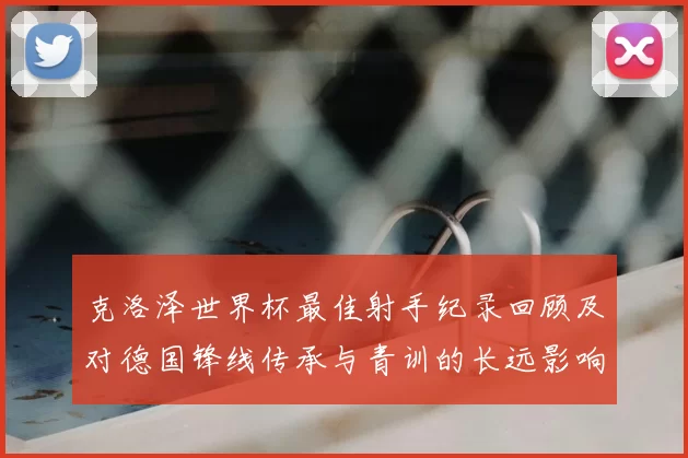 克洛泽世界杯最佳射手纪录回顾及对德国锋线传承与青训的长远影响