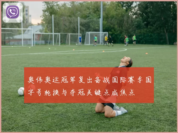 奥伟奥运冠军复出备战国际赛季国字号轮换与夺冠关键点成焦点