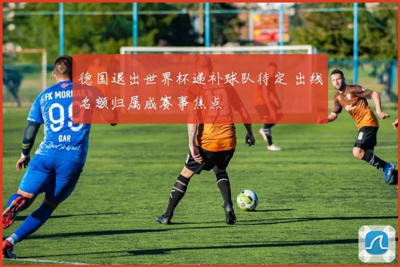 德国退出世界杯递补球队待定 出线名额归属成赛事焦点