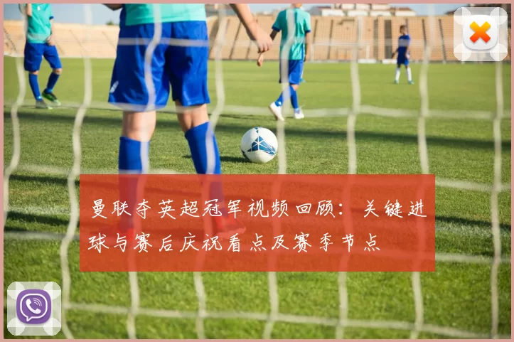 曼联夺英超冠军视频回顾：关键进球与赛后庆祝看点及赛季节点