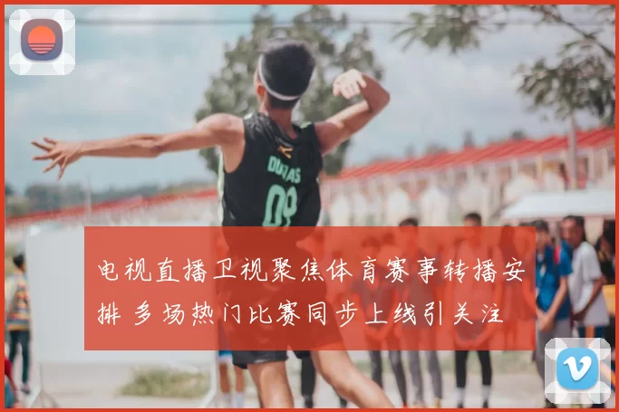 电视直播卫视聚焦体育赛事转播安排 多场热门比赛同步上线引关注