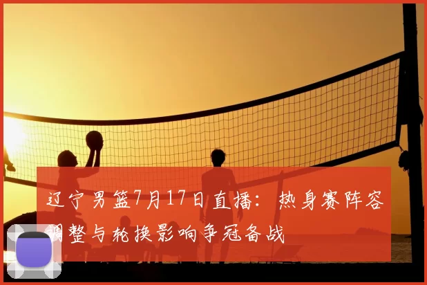 辽宁男篮7月17日直播：热身赛阵容调整与轮换影响争冠备战