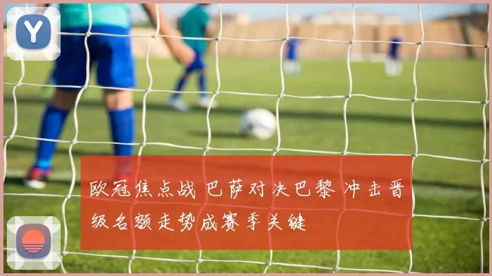 欧冠焦点战 巴萨对决巴黎 冲击晋级名额走势成赛季关键