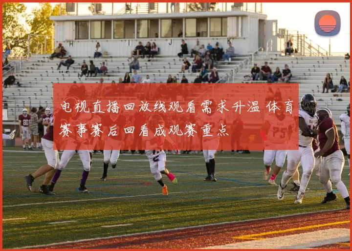 电视直播回放线观看需求升温 体育赛事赛后回看成观赛重点
