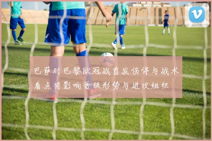 巴萨对巴黎欧冠战首发伤停与战术看点将影响晋级形势与进攻组织