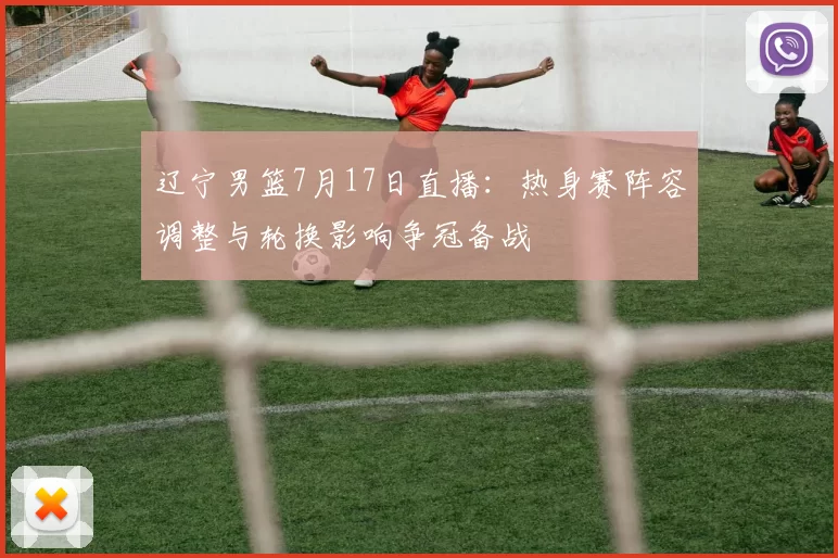 辽宁男篮7月17日直播:热身赛阵容调整与轮换影响争冠备战