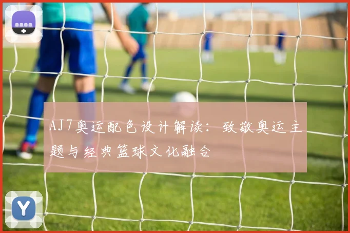 AJ7奥运配色设计解读:致敬奥运主题与经典篮球文化融合