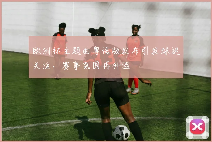 欧洲杯主题曲粤语版发布引发球迷关注,赛事氛围再升温